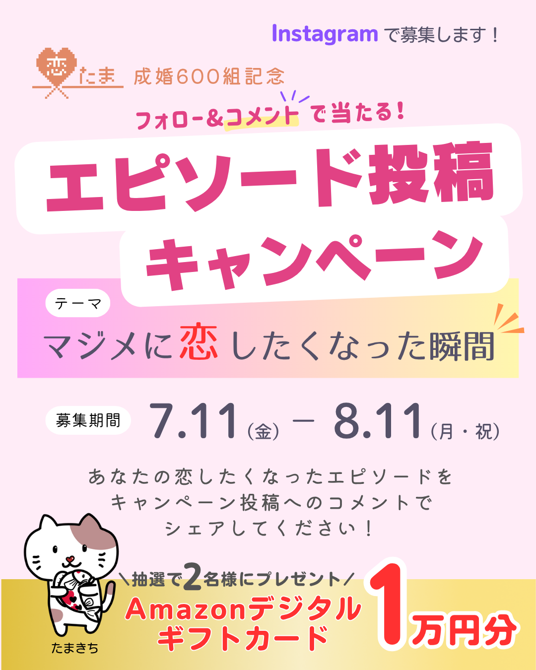 Instagramで募集します！恋たま成婚600組記念 フォロー＆コメントで当たる！エピソード投稿キャンペーン テーマ「マジメに恋したくなった瞬間」 募集期間7月11日（金曜日）から8月11日（月曜日・祝日）まで あなたの恋したくなったエピソードをキャンペーン投稿へのコメントでシェアしてください！ 抽選で2名様にプレゼント Amazonデジタルギフトカード1万円分