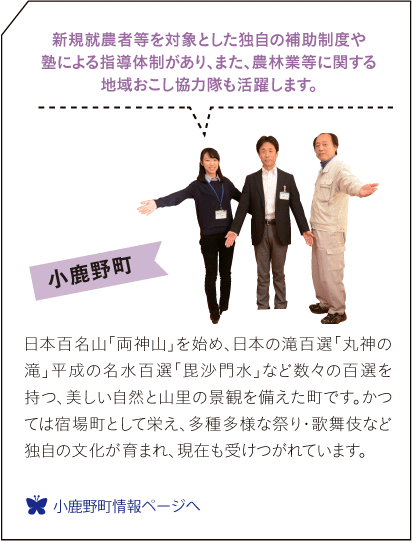 小鹿野町　日本百名山「両神山」を始め、日本の滝百選「丸神の滝」平成の名水百選「毘沙門水」など数々の百選を持つ、美しい自然と山里の景観を備えた町です。かつては宿場町として栄え、多種多様な祭り・歌舞伎など独自の文化が育まれ、現在も受けつがれています。